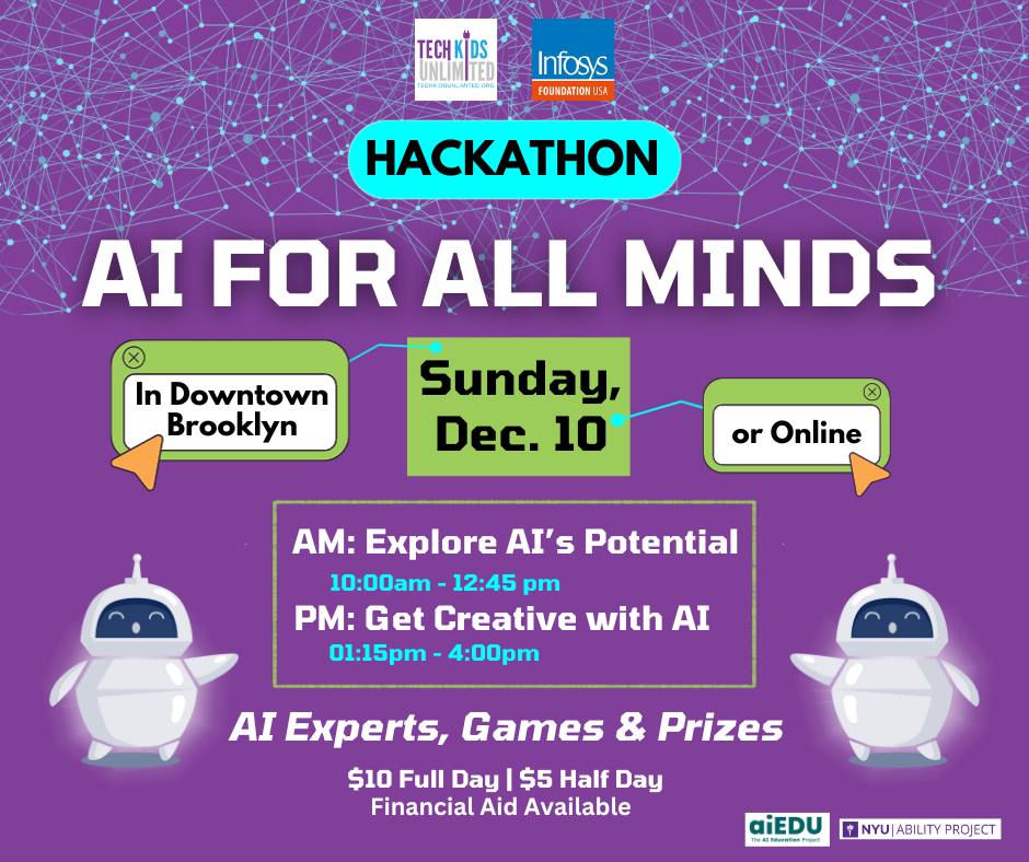 Purple flyer that says: AI for All Minds Hackathon. Sunday Dec. 10 in Downtown Brooklyn or Online. AM: Explore AI's Potential and PM: Get Creative with AI. There will be AI Experts, Games and Prizes. $10 Full Day and $5 Half day. Financial Aid Available. 